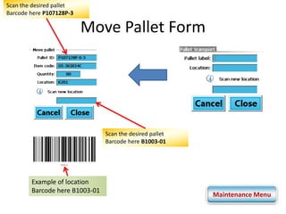 Move Pallet Form 
Scan the desired pallet 
Barcode here P107128P-3 
Scan the desired pallet 
Barcode here B1003-01 
Example of location 
Barcode here B1003-01 
Maintenance Menu 
