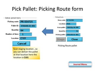 Pick Pallet: Picking Route form 
Picking Route pallet 
PR-034725 
970449S-01-001 
64 
1 
C101 
Scan staging location , so 
you can deliver the pallet 
at that location here the 
location is C101 
Journal Menu 
 