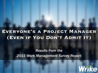 Results from the
2015 Work Management Survey Report
Everyone’s a Project Manager
(Even if You Don’t Admit It)
 