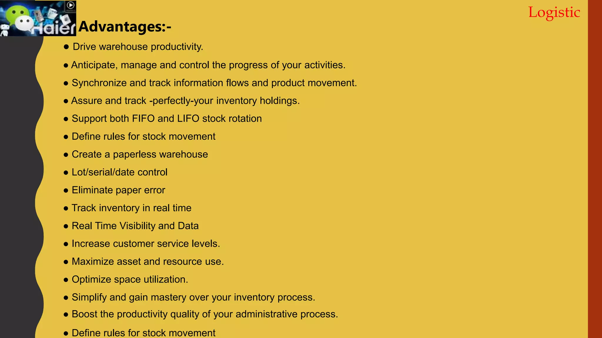 Logistic
● Drive warehouse productivity.
● Anticipate, manage and control the progress of your activities.
● Synchronize and track information flows and product movement.
● Assure and track -perfectly-your inventory holdings.
● Support both FIFO and LIFO stock rotation
● Define rules for stock movement
● Create a paperless warehouse
● Lot/serial/date control
● Eliminate paper error
● Track inventory in real time
● Real Time Visibility and Data
● Increase customer service levels.
● Maximize asset and resource use.
● Optimize space utilization.
● Simplify and gain mastery over your inventory process.
● Boost the productivity quality of your administrative process.
● Define rules for stock movement
Advantages:-
 
