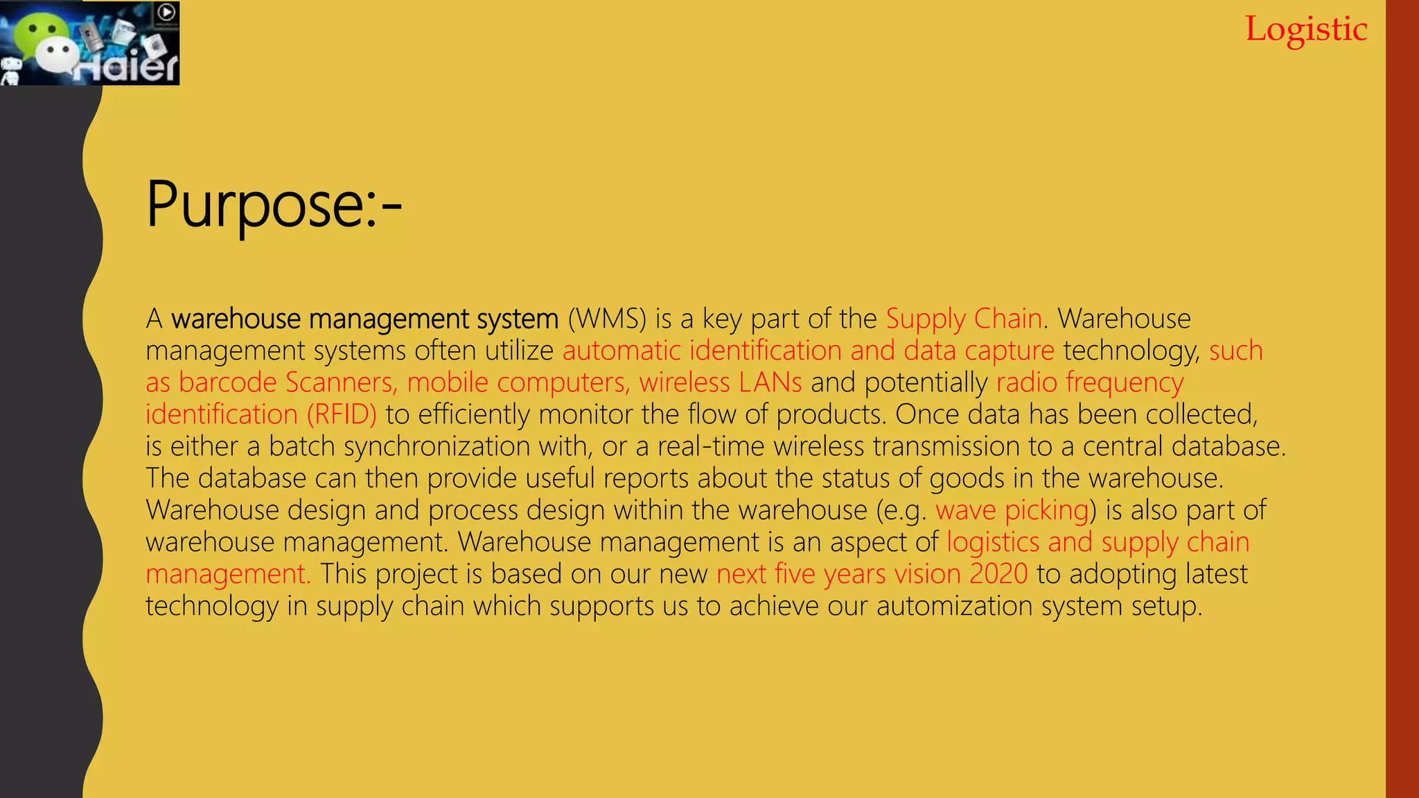 Logistic
Purpose:-
A warehouse management system (WMS) is a key part of the Supply Chain. Warehouse
management systems often utilize automatic identification and data capture technology, such
as barcode Scanners, mobile computers, wireless LANs and potentially radio frequency
identification (RFID) to efficiently monitor the flow of products. Once data has been collected,
is either a batch synchronization with, or a real-time wireless transmission to a central database.
The database can then provide useful reports about the status of goods in the warehouse.
Warehouse design and process design within the warehouse (e.g. wave picking) is also part of
warehouse management. Warehouse management is an aspect of logistics and supply chain
management. This project is based on our new next five years vision 2020 to adopting latest
technology in supply chain which supports us to achieve our automization system setup.
 