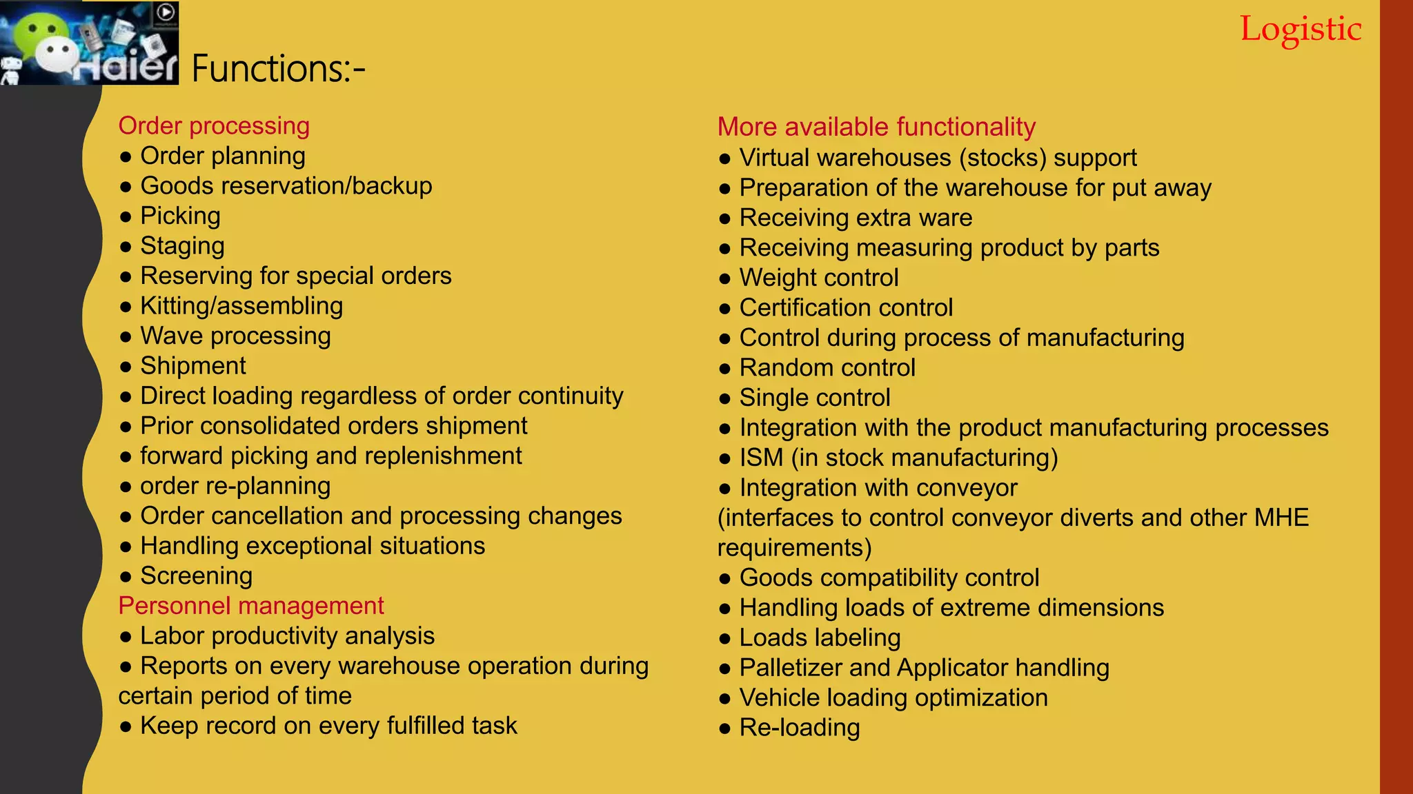 Logistic
Functions:-
Order processing
● Order planning
● Goods reservation/backup
● Picking
● Staging
● Reserving for special orders
● Kitting/assembling
● Wave processing
● Shipment
● Direct loading regardless of order continuity
● Prior consolidated orders shipment
● forward picking and replenishment
● оrder re-planning
● Order cancellation and processing changes
● Handling exceptional situations
● Screening
Personnel management
● Labor productivity analysis
● Reports on every warehouse operation during
certain period of time
● Keep record on every fulfilled task
More available functionality
● Virtual warehouses (stocks) support
● Preparation of the warehouse for put away
● Receiving extra ware
● Receiving measuring product by parts
● Weight control
● Certification control
● Control during process of manufacturing
● Random control
● Single control
● Integration with the product manufacturing processes
● ISM (in stock manufacturing)
● Integration with conveyor
(interfaces to control conveyor diverts and other MHE
requirements)
● Goods compatibility control
● Handling loads of extreme dimensions
● Loads labeling
● Palletizer and Applicator handling
● Vehicle loading optimization
● Re-loading
 
