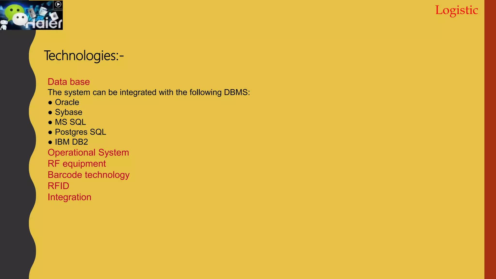 Logistic
Technologies:-
Data base
The system can be integrated with the following DBMS:
● Oracle
● Sybase
● MS SQL
● Postgres SQL
● IBM DB2
Operational System
RF equipment
Barcode technology
RFID
Integration
 