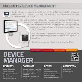 Device Manager emerges as a holistic tool for the distant administration of devices
and gateways. This ensures not only swift deployments but also the reliable performance
of IoT devices post their launch.
DEVICE
MANAGER
FEATURES		 SOFTWARE DESIGN			 APPLICATION
Remote Management
Device Configuration
Managing Remote Operations
QoS Monitoring
Alarms, events, reports
MIcrosoft Windows® client- and
server application with database
Microsoft Active Directory®
compatible
Security: AES encryption, TLS
certificate keys
Scalability
Full-fledged monitoring
Quick optimalization of device
operation properties
Easy firmware deployment
Public Lighting
Load Management
PRODUCTS / DEVICE MANAGEMENT
Our software delivers cutting-edge management features: swift bulk device
onboarding, streamlined administration, detailed device status insights,
real-time performance metrics, security updates, and logical device
		 groupings for mass software and firmware overhauls for our
		 routers, modems.
		 This Microsoft Windows-aligned on-site application is a perfect
		 fit for enterprises or governmental entities with rigorous ICT
		 guidelines.
		 Elevate the uptime and efficacy of your networked fleet!
 
