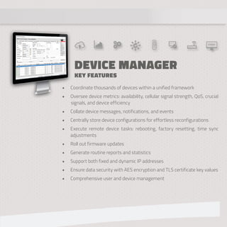 DEVICE MANAGER
KEY FEATURES
• Coordinate thousands of devices within a unified framework
• Oversee device metrics: availability, cellular signal strength, QoS, crucial
signals, and device efficiency
• Collate device messages, notifications, and events
• Centrally store device configurations for effortless reconfigurations
• Execute remote device tasks: rebooting, factory resetting, time sync
adjustments
• Roll out firmware updates
• Generate routine reports and statistics
• Support both fixed and dynamic IP addresses
• Ensure data security with AES encryption and TLS certificate key values
• Comprehensive user and device management
 