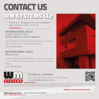 The images in this document are for illustration purposes only. WM Systems LLc is not responsible for any errors in the information contained in this document. The provided
data may change without notice. The information provided is informative. For more information, contact our sales colleagues.
										Website: www.wmsystems.hu
WM Systems LLc 8 Villa, Budapest, 1222 HUNGARY					
Email: intersales@wmsystems.hu
S
S Y
Y S
S T
T E
E M
M S
S
CONTACTUS
8 Villa str., Budapest H-1222 HUNGARY
Opening hours: 9.00–17.30 CET
INTERNATIONAL SALES
EUROPE, AFRICA, ASIA,
NORTH-AMERICA, SOUTH-AMERICA
Inquiries related to products and services, requests for proposals,
orders, partnership and reseller contracts, projects
+36 70 360 5638
INTERNATIONAL SALES
MIDDLE-EAST
Inquiries related to products and services, requests for proposals,
orders, partnership and reseller contracts, projects and product
support
+40 733 966 224
WM SYSTEMS LLc
WM SYSTEMS LLc
TECHNICAL SUPPORT
online assistance, technical support, tech demo requests
iotsupport@wmsystems.hu
 