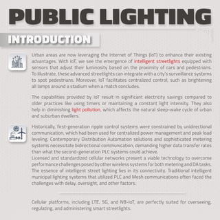 INTRODUCTION
INTRODUCTION
PUBLIC LIGHTING
Urban areas are now leveraging the Internet of Things (IoT) to enhance their existing
advantages. With IoT, we see the emergence of intelligent streetlights equipped with
sensors that adjust their luminosity based on the proximity of cars and pedestrians.
To illustrate, these advanced streetlights can integrate with a city’s surveillance systems
to spot pedestrians. Moreover, IoT facilitates centralized control, such as brightening
all lamps around a stadium when a match concludes.
The capabilities provided by IoT result in significant electricity savings compared to
older practices like using timers or maintaining a constant light intensity. They also
help in diminishing light pollution, which affects the natural sleep-wake cycle of urban
and suburban dwellers.
Historically, first-generation ripple control systems were constrained by unidirectional
communication, which had been used for centralized power management and peak load
leveling. Contemporary Distribution Automation solutions and sophisticated metering
systems necessitate bidirectional communication, demanding higher data transfer rates
than what the second-generation PLC systems could achieve.
Licensed and standardized cellular networks present a viable technology to overcome
performance challenges posed by other wireless systems for both metering and DA tasks.
The essence of intelligent street lighting lies in its connectivity. Traditional intelligent
municipal lighting systems that utilized PLC and Mesh communications often faced the
challenges with delay, oversight, and other factors.
Cellular platforms, including LTE, 5G, and NB-IoT, are perfectly suited for overseeing,
regulating, and administering smart streetlights.
 
