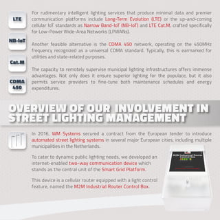 For rudimentary intelligent lighting services that produce minimal data and premier
communication platforms include Long-Term Evolution (LTE) or the up-and-coming
cellular IoT standards as Narrow Band-IoT (NB-IoT) and LTE Cat.M, crafted specifically
for Low-Power Wide-Area Networks (LPWANs).
Another feasible alternative is the CDMA 450 network, operating on the 450MHz
frequency recognized as a universal CDMA standard. Typically, this is earmarked for
utilities and state-related purposes.
The capacity to remotely supervise municipal lighting infrastructures offers immense
advantages. Not only does it ensure superior lighting for the populace, but it also
permits service providers to fine-tune both maintenance schedules and energy
expenditures.
In 2016, WM Systems secured a contract from the European tender to introduce
automated street lighting systems in several major European cities, including multiple
municipalities in the Netherlands.
To cater to dynamic public lighting needs, we developed an
internet-enabled two-way communication device which
stands as the central unit of the Smart Grid Platform.
This device is a cellular router equipped with a light control
feature, named the M2M Industrial Router Control Box.
OVERVIEW OF OUR INVOLVEMENT IN
OVERVIEW OF OUR INVOLVEMENT IN
STREET LIGHTING MANAGEMENT
STREET LIGHTING MANAGEMENT
LTE
NB-IoT
Cat.M
CDMA
450
 