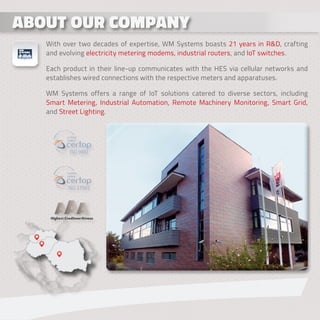 ABOUT OUR COMPANY
ABOUT OUR COMPANY
With over two decades of expertise, WM Systems boasts 21 years in R&D, crafting
and evolving electricity metering modems, industrial routers, and IoT switches.
Each product in their line-up communicates with the HES via cellular networks and
establishes wired connections with the respective meters and apparatuses.
WM Systems offers a range of IoT solutions catered to diverse sectors, including
Smart Metering, Industrial Automation, Remote Machinery Monitoring, Smart Grid,
and Street Lighting.
27001
 