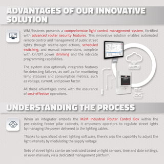 . . .
ADVANTAGES OF OUR INNOVATIVE
ADVANTAGES OF OUR INNOVATIVE
SOLUTION
SOLUTION
WM Systems presents a comprehensive light control management system, fortified
with advanced router security features. This innovative solution enables automated
UNDERSTANDING THE PROCESS
UNDERSTANDING THE PROCESS
When an integrator embeds the M2M Industrial Router Control Box within the
pre-existing feeder pillar cabinets, it empowers operators to regulate street lights
by managing the power delivered to the lighting cables.
Thanks to specialized street lighting software, there’s also the capability to adjust the
light intensity by modulating the supply voltage.
Sets of street lights can be orchestrated based on light sensors, time and date settings,
or even manually via a dedicated management platform.
remote control and management of public street
lights through on-the-spot actions, scheduled
switching, and manual interventions, complete
with On/Off power dimming and the intricate
programming capabilities.
The system also optionally integrates features
for detecting failures, as well as for monitoring
lamp statuses and consumption metrics, such
as voltage, current, and power factor.
All these advantages come with the assurance
of cost-effective operations.
 