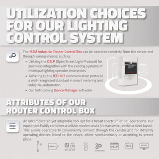 . . .
UTILIZATION CHOICES
UTILIZATION CHOICES
FOR OUR LIGHTING
FOR OUR LIGHTING
CONTROL SYSTEM
CONTROL SYSTEM
ATTRIBUTES OF OUR
ATTRIBUTES OF OUR
ROUTER CONTROL BOX
ROUTER CONTROL BOX
An uncomplicated yet adaptable tool apt for a broad spectrum of IIoT operations. Our
equipment fluidly combines a cellular modem and a 4-relay switch within a sleek layout.
This allows operators to conveniently connect through the cellular grid for distantly
operating devices linked to the relays, either spontaneously or according to preset
plans.
The M2M Industrial Router Control Box can be operated remotely from the server end
through various means, such as:
• Utilizing the OSLP (Open Street Light Protocol) for
seamless integration with the existing systems of
municipal lighting operator enterprises
• Adhering to the IEC1107 communication protocol,
a well-recognized standard in smart metering and
industrial automation
• Our forthcoming Device Manager software
 