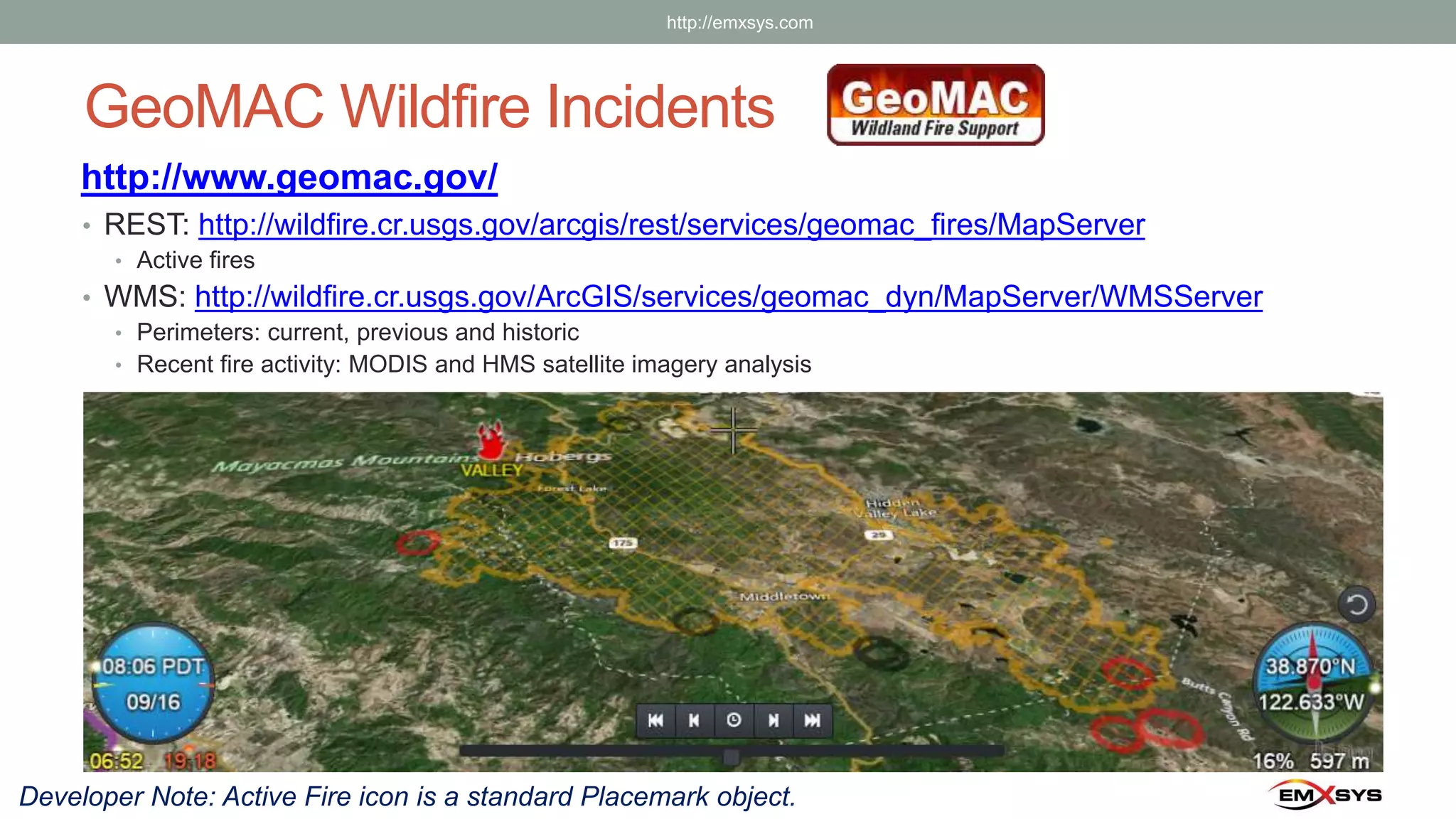 GeoMAC Wildfire Incidents
http://www.geomac.gov/
• REST: http://wildfire.cr.usgs.gov/arcgis/rest/services/geomac_fires/MapServer
• Active fires
• WMS: http://wildfire.cr.usgs.gov/ArcGIS/services/geomac_dyn/MapServer/WMSServer
• Perimeters: current, previous and historic
• Recent fire activity: MODIS and HMS satellite imagery analysis
Developer Note: Active Fire icon is a standard Placemark object.
http://emxsys.com
 