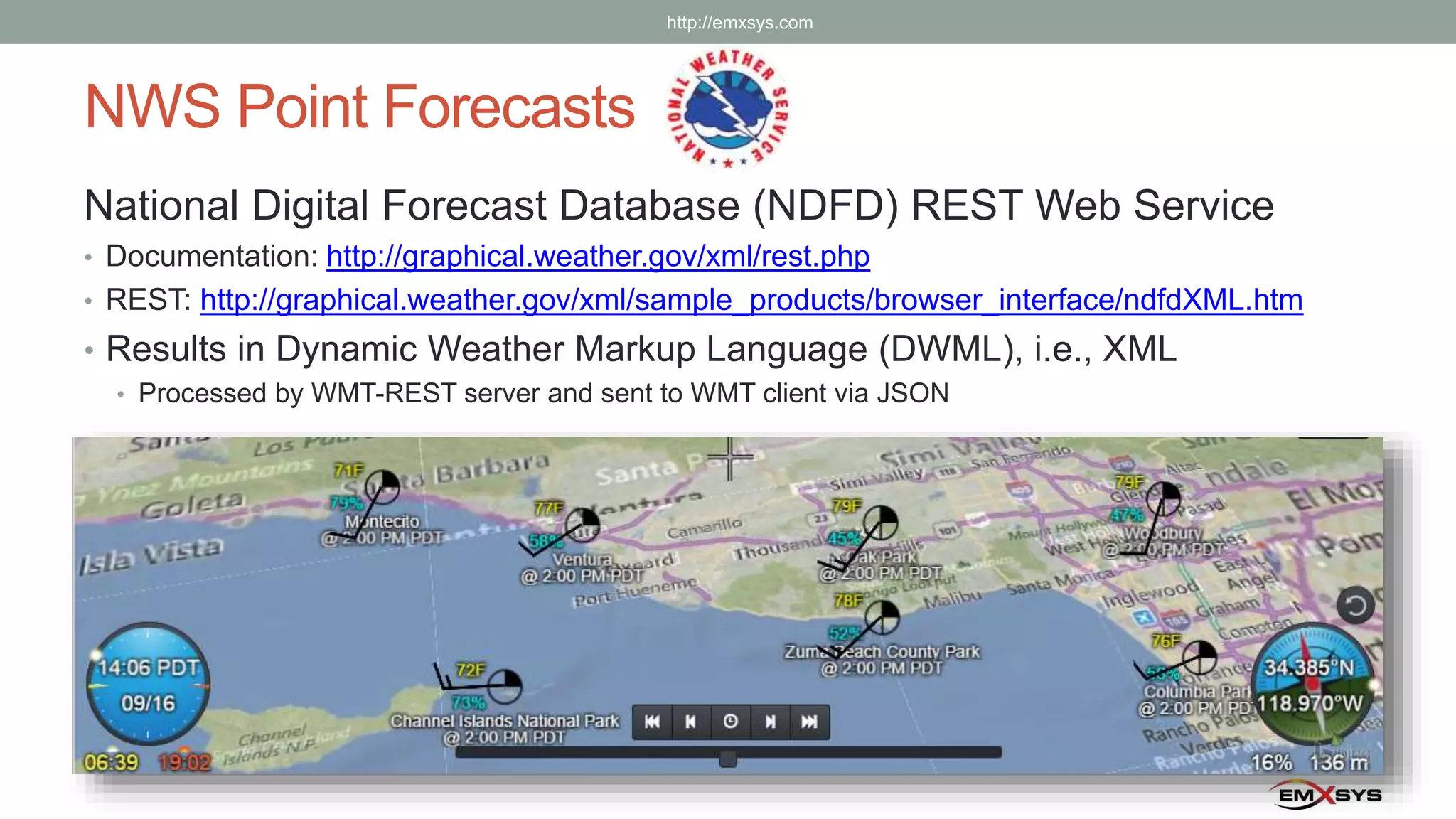 NWS Point Forecasts
National Digital Forecast Database (NDFD) REST Web Service
• Documentation: http://graphical.weather.gov/xml/rest.php
• REST: http://graphical.weather.gov/xml/sample_products/browser_interface/ndfdXML.htm
• Results in Dynamic Weather Markup Language (DWML), i.e., XML
• Processed by WMT-REST server and sent to WMT client via JSON
http://emxsys.com
 
