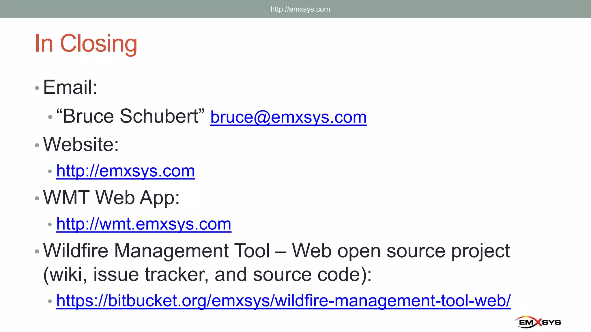 In Closing
• Email:
• “Bruce Schubert” bruce@emxsys.com
• Website:
• http://emxsys.com
• WMT Web App:
• http://wmt.emxsys.com
• Wildfire Management Tool – Web open source project
(wiki, issue tracker, and source code):
• https://bitbucket.org/emxsys/wildfire-management-tool-web/
http://emxsys.com
 