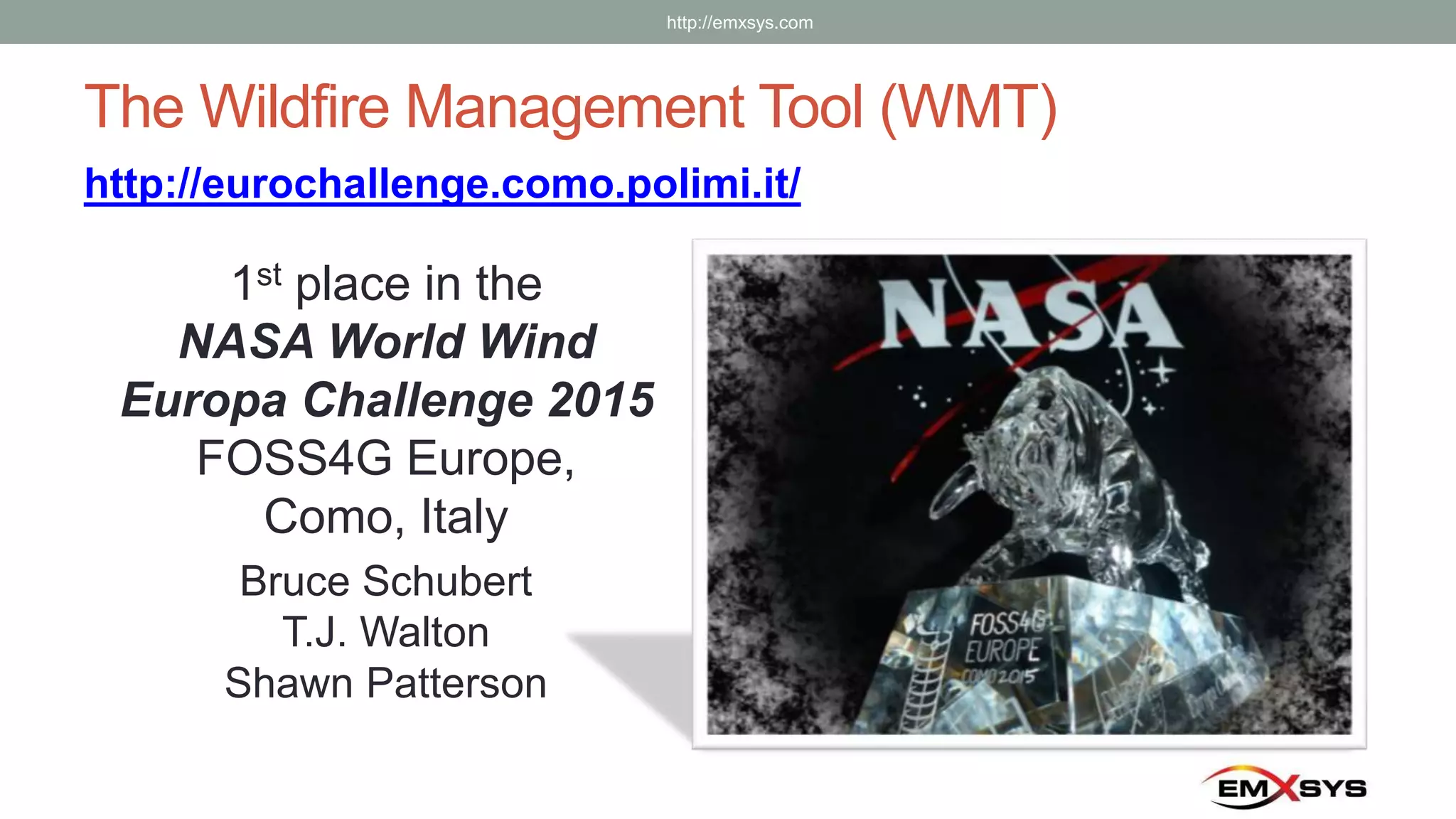 The Wildfire Management Tool (WMT)
1st place in the
NASA World Wind
Europa Challenge 2015
FOSS4G Europe,
Como, Italy
Bruce Schubert
T.J. Walton
Shawn Patterson
http://eurochallenge.como.polimi.it/
http://emxsys.com
 