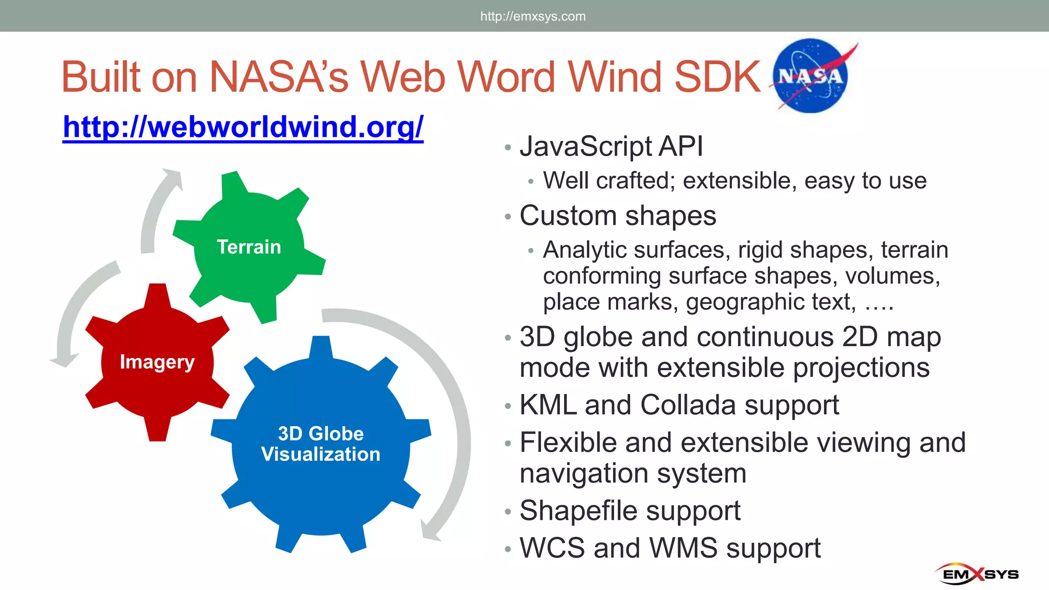 Built on NASA’s Web Word Wind SDK
http://webworldwind.org/
• JavaScript API
• Well crafted; extensible, easy to use
• Custom shapes
• Analytic surfaces, rigid shapes, terrain
conforming surface shapes, volumes,
place marks, geographic text, ….
• 3D globe and continuous 2D map
mode with extensible projections
• KML and Collada support
• Flexible and extensible viewing and
navigation system
• Shapefile support
• WCS and WMS support
3D Globe
Visualization
Imagery
Terrain
http://emxsys.com
 