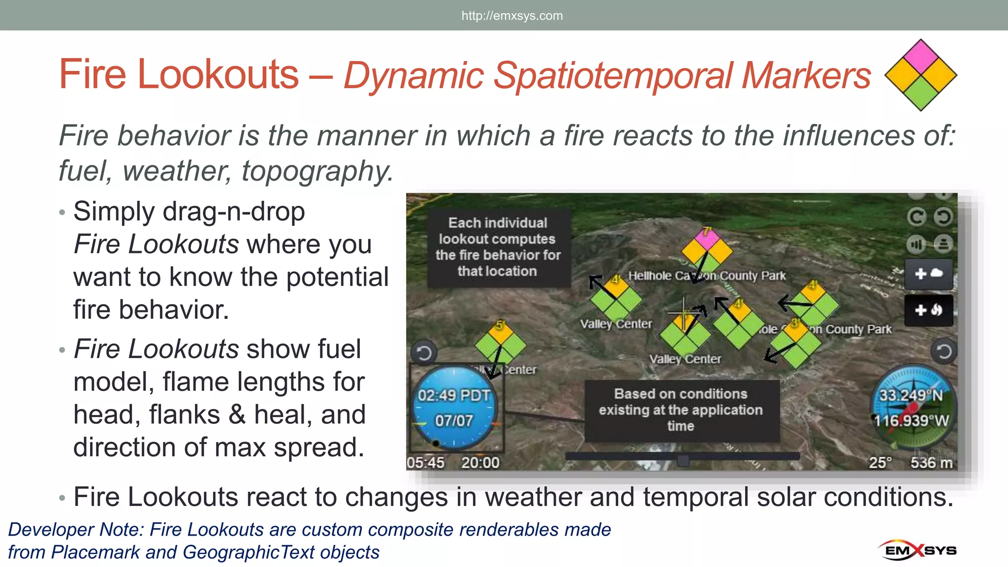 Fire Lookouts – Dynamic Spatiotemporal Markers
Fire behavior is the manner in which a fire reacts to the influences of:
fuel, weather, topography.
• Simply drag-n-drop
Fire Lookouts where you
want to know the potential
fire behavior.
• Fire Lookouts show fuel
model, flame lengths for
head, flanks & heal, and
direction of max spread.
• Fire Lookouts react to changes in weather and temporal solar conditions.
Developer Note: Fire Lookouts are custom composite renderables made
from Placemark and GeographicText objects
http://emxsys.com
 