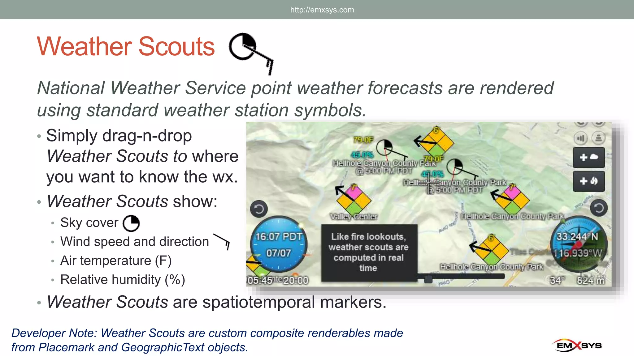Weather Scouts
National Weather Service point weather forecasts are rendered
using standard weather station symbols.
• Simply drag-n-drop
Weather Scouts to where
you want to know the wx.
• Weather Scouts show:
• Sky cover
• Wind speed and direction
• Air temperature (F)
• Relative humidity (%)
• Weather Scouts are spatiotemporal markers.
Developer Note: Weather Scouts are custom composite renderables made
from Placemark and GeographicText objects.
http://emxsys.com
 