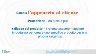 Cambia l’approccio al cliente
Promozione – da push a pull
sviluppo del prodotto – il cliente assume maggiore
importanza per creare uno specifico prodotto per una
propria esigenza
Simone E. Salis - simon.salis@gmail.com @simox767
https://www.facebook.com/simone.e.salis
 
