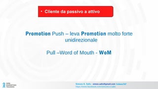 Promotion Push – leva Promotion molto forte
unidirezionale
Pull –Word of Mouth - WoM
• Cliente da passivo a attivo
Simone E. Salis - simon.salis@gmail.com @simox767
https://www.facebook.com/simone.e.salis
 