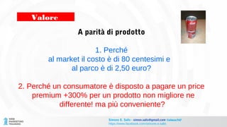 A parità di prodotto
1. Perché
al market il costo è di 80 centesimi e
al parco è di 2,50 euro?
2. Perché un consumatore è disposto a pagare un price
premium +300% per un prodotto non migliore ne
differente! ma più conveniente?
Valore
Simone E. Salis - simon.salis@gmail.com @simox767
https://www.facebook.com/simone.e.salis
 