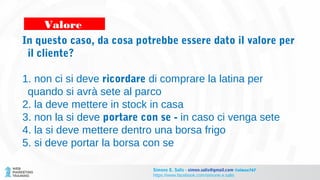 In questo caso, da cosa potrebbe essere dato il valore per
il cliente?
1. non ci si deve ricordare di comprare la latina per
quando si avrà sete al parco
2. la deve mettere in stock in casa
3. non la si deve portare con se - in caso ci venga sete
4. la si deve mettere dentro una borsa frigo
5. si deve portar la borsa con se
Valore
Simone E. Salis - simon.salis@gmail.com @simox767
https://www.facebook.com/simone.e.salis
 