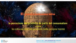 Il posizionamento
la percezione del prodotto da parte del consumatore
ossia
la collocazione del prodotto nella propria mente
Simone E. Salis - simon.salis@gmail.com @simox767
https://www.facebook.com/simone.e.salis
 