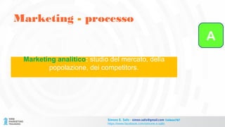Marketing - processo
Simone E. Salis - simon.salis@gmail.com @simox767
https://www.facebook.com/simone.e.salis
Marketing analitico: studio del mercato, della
popolazione, dei competitors.
A
 