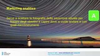 Marketing analitico
Serve a scattare la fotografia della situazione attuale per
fissare degli obiettivi e capire dove si vuole andare e con
quali mezzi/strumenti
Simone E. Salis - simon.salis@gmail.com @simox767
https://www.facebook.com/simone.e.salis
A
 