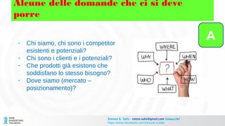 Alcune delle domande che ci si deve
porre
- Chi siamo, chi sono i competitor
esistenti e potenziali?
- Chi sono i clienti e i potenziali?
- Che prodotti già esistono che
soddisfano lo stesso bisogno?
- Dove siamo (mercato –
posizionamento)?
A
Simone E. Salis - simon.salis@gmail.com @simox767
https://www.facebook.com/simone.e.salis
 