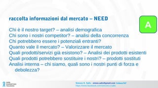 raccolta informazioni dal mercato – NEED
Chi è il nostro target? – analisi demografica
Chi sono i nostri competitor? – analisi della concorrenza
Chi potrebbero essere i potenziali entranti?
Quanto vale il mercato? – Valorizzare il mercato
Quali prodotti/servizi già esistono? – Analisi dei prodotti esistenti
Quali prodotti potrebbero sostituire i nostri? – prodotti sostituti
Analisi interna – chi siamo, quali sono i nostri punti di forza e
debolezza?
A
Simone E. Salis - simon.salis@gmail.com @simox767
https://www.facebook.com/simone.e.salis
 
