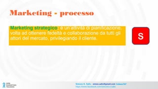 Marketing - processo
Simone E. Salis - simon.salis@gmail.com @simox767
https://www.facebook.com/simone.e.salis
Marketing strategico: è un’attività di pianificazione,
volta ad ottenere fedeltà e collaborazione da tutti gli
attori del mercato, privilegiando il cliente. S
 
