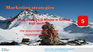Marketing strategico
Ha lo scopo di definire la Mission in funzione
degli obiettivi –
che posizionamento si vuole
raggiungere nel mercato
Simone E. Salis - simon.salis@gmail.com @simox767
https://www.facebook.com/simone.e.salis
S
 