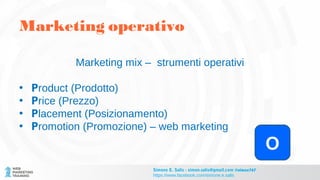 Marketing mix – strumenti operativi
• Product (Prodotto)
• Price (Prezzo)
• Placement (Posizionamento)
• Promotion (Promozione) – web marketing
O
Marketing operativo
Simone E. Salis - simon.salis@gmail.com @simox767
https://www.facebook.com/simone.e.salis
 