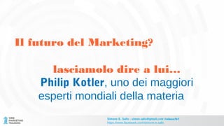 Il futuro del Marketing?
lasciamolo dire a lui…
Philip Kotler, uno dei maggiori
esperti mondiali della materia
Simone E. Salis - simon.salis@gmail.com @simox767
https://www.facebook.com/simone.e.salis
 