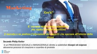 Cos’è?
E’ un ramo della scienza economica
che studia in modo descrittivo
il mercato e ne analizza l’interazione dei soggetti che operano all’interno dello
stesso
Secondo Philip Kotler
è un PROCESSO SOCIALE e MANAGERIALE diretto a soddisfare bisogni ed esigenze
attraverso processi di creazione e scambio di prodotto
Marketing
 