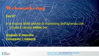 Cos’è?
è la branca delle attività di marketing dell’azienda che
sfrutta il canale online per:
studiare il mercato
sviluppare i rapporti
Web-marketing
Simone E. Salis - simon.salis@gmail.com @simox767
https://www.facebook.com/simone.e.salis
 