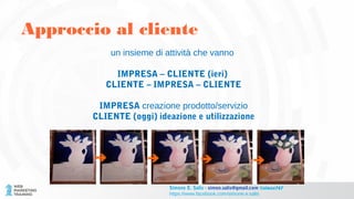 un insieme di attività che vanno
IMPRESA – CLIENTE (ieri)
CLIENTE – IMPRESA – CLIENTE
IMPRESA creazione prodotto/servizio
CLIENTE (oggi) ideazione e utilizzazione
Approccio al cliente
Simone E. Salis - simon.salis@gmail.com @simox767
https://www.facebook.com/simone.e.salis
 