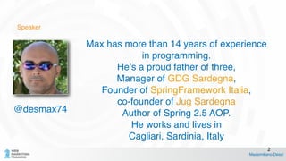 Speaker
Max has more than 14 years of experience
in programming. !
He’s a proud father of three, !
Manager of GDG Sardegna, !
Founder of SpringFramework Italia, !
co-founder of Jug Sardegna !
Author of Spring 2.5 AOP. !
He works and lives in !
Cagliari, Sardinia, Italy
Massimiliano Dessì
2
@desmax74
 