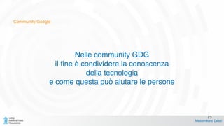 Community Google
Nelle community GDG!
il fine è condividere la conoscenza !
della tecnologia!
e come questa può aiutare le persone
Massimiliano Dessì
23
 