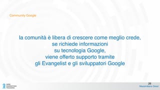 Community Google
la comunità è libera di crescere come meglio crede,!
se richiede informazioni!
su tecnologia Google,!
viene offerto supporto tramite !
gli Evangelist e gli sviluppatori Google!
!
Massimiliano Dessì
26
 