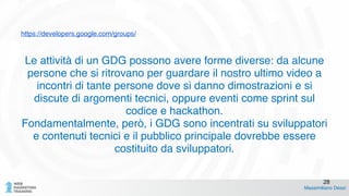 https://developers.google.com/groups/
Le attività di un GDG possono avere forme diverse: da alcune
persone che si ritrovano per guardare il nostro ultimo video a
incontri di tante persone dove si danno dimostrazioni e si
discute di argomenti tecnici, oppure eventi come sprint sul
codice e hackathon. !
Fondamentalmente, però, i GDG sono incentrati su sviluppatori
e contenuti tecnici e il pubblico principale dovrebbe essere
costituito da sviluppatori.
Massimiliano Dessì
28
 