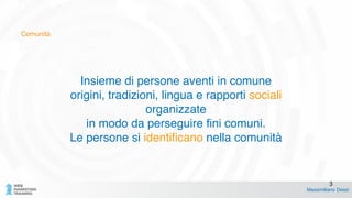 Comunità
Insieme di persone aventi in comune !
origini, tradizioni, lingua e rapporti sociali !
organizzate !
in modo da perseguire fini comuni.!
Le persone si identificano nella comunità
Massimiliano Dessì
3
 