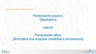 Come ci si pone in una comunità ?
Partecipante passivo!
[Spettatore]!
!
oppure!
!
Partecipante attivo!
[Animatore che acquista credibilità e conoscenza]
Massimiliano Dessì
32
 