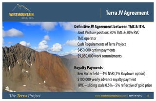 Terra JV Agreement
      GOLD, I NC .


                     Definitive JV Agreement between TMC  ITH.
                     • Joint Venture position: 80% TMC  20% RVC
                     • TMC operator
                     • Cash Requirements of Terra Project
                     • $450,000 option payments
                     • $9,050,000 work commitments

                     Royalty Payments
                     • Ben Porterfield – 4% NSR (2% Buydown option)
                     • $100,000 yearly advance royalty payment
                     • RVC – sliding scale 0.5% - 5% reflective of gold price

The Terra Project       	          www.westmountaingold.com | WMTN-OTC   15
 