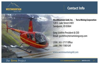 Contact Info
      GOLD, I NC .




                         WestMountain Gold, Inc. | Terra Mining Corporation
                         120 E. Lake Street #401
                         Sandpoint, ID 83864

                         Greg Schifrin President  CEO
                         Email: gschifrin@terraminingcorp.com

                         (208) 265-1717 Office
                         (208) 290-1180 Cell

                         www.westmountaingold.com


The Terra Project    	           www.westmountaingold.com | WMTN-OTC   17
 