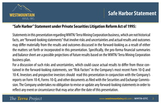 Safe Harbor Statement
        GOLD, I NC .


 “Safe Harbor” Statement under Private Securities Litigation Reform Act of 1995:
 Statements in this presentation regarding WMTN/ Terra Mining Corporation business, which are not historical
 facts, are “forward-looking statements” that involve risks and uncertainties and actual results and outcomes
 may differ materially from the results and outcomes discussed in the forward-looking as a result of either
 the matters set forth or incorporated in this presentation. Specifically, the pro-forma financial summaries
 and balance sheet are a possible projections of future results based on the WMTN/ Terra Mining Corporation
 business plan.
 For a discussion of such risks and uncertainties, which could cause actual results to differ from those con-
 tained in the forward-looking statements, see “Risk Factors” in the Company’s most recent Form 10-Q and
 10-K. Investors and prospective investors should read this presentation in conjunction with the Company’s
 reports on Form 10-K, Forms 10-Q, and other documents as filed with the Securities and Exchange Commis-
 sion. The Company undertakes no obligation to revise or update any forward-looking statements in order to
 reflect any event or circumstance that may arise after the date of this presentation.

The Terra Project                                      	             www.westmountaingold.com | WMTN-OTC        2
 