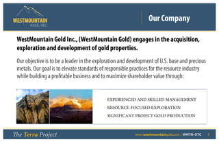 Our Company
       GOLD, I NC .


 WestMountain Gold Inc., (WestMountain Gold) engages in the acquisition,
 exploration and development of gold properties.
 Our objective is to be a leader in the exploration and development of U.S. base and precious
 metals. Our goal is to elevate standards of responsible practices for the resource industry
 while building a profitable business and to maximize shareholder value through:


                                           • EXPERIENCED AND SKILLED MANAGEMENT
                                           • RESOURCE-FOCUSED EXPLORATION
                                           • SIGNIFICANT PROJECT GOLD PRODUCTION



The Terra Project                             	           www.westmountaingold.com | WMTN-OTC   3
 