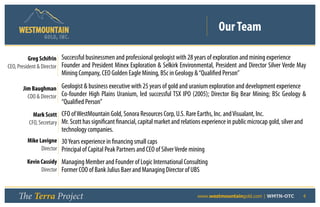 Our Team
                GOLD, I NC .


          Greg Schifrin Successful businessmen and professional geologist with 28 years of exploration and mining experience
CEO, President & Director Founder and President Minex Exploration & Selkirk Environmental, President and Director Silver Verde May
                        Mining Company, CEO Golden Eagle Mining, BSc in Geology & “Qualified Person”

      Jim Baughman Geologist & business executive with 25 years of gold and uranium exploration and development experience
        COO & Director Co-founder High Plains Uranium, led successful TSX IPO (2005); Director Big Bear Mining; BSc Geology &
                        “Qualified Person”
           Mark Scott CFO of WestMountain Gold, Sonora Resources Corp, U.S. Rare Earths, Inc. and Visualant, Inc.
         CFO, Secretary Mr. Scott has significant financial, capital market and relations experience in public microcap gold, silver and
                        technology companies.
        Mike Lavigne 30 Years experience in financing small caps
              Director Principal of Capital Peak Partners and CEO of Silver Verde mining

        Kevin Cassidy Managing Member and Founder of Logic International Consulting
              Director Former COO of Bank Julius Baer and Managing Director of UBS



    The Terra Project                                                 	                www.westmountaingold.com | WMTN-OTC                 4
 