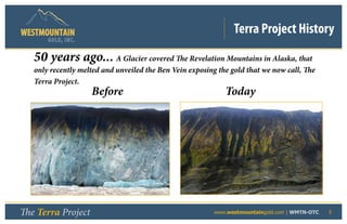 Terra Project History
       GOLD, I NC .


   50 years ago... A Glacier covered The Revelation Mountains in Alaska, that
   only recently melted and unveiled the Ben Vein exposing the gold that we now call, The
   Terra Project.
                      Before                                 Today




The Terra Project                             	           www.westmountaingold.com | WMTN-OTC   5
 